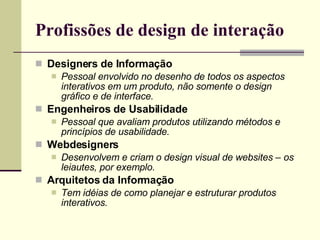 Profissões de design de interação Designers de Informação Pessoal envolvido no desenho de todos os aspectos interativos em um produto, não somente o design gráfico e de interface. Engenheiros de Usabilidade Pessoal que avaliam produtos utilizando métodos e princípios de usabilidade. Webdesigners Desenvolvem e criam o design visual de websites – os leiautes, por exemplo. Arquitetos da Informação Tem idéias de como planejar e estruturar produtos interativos. 