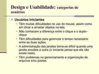 Design e Usabilidade:  categorias de usuários Usuários iniciantes Têm muitas dificuldades no uso do mouse, assim como em clicar e arrastar objetos na tela.  Não conhecem a diferença entre o clique e o duplo–clique Têm dificuldades para gerenciar o tempo necessário entre as duas ações. A administração das janelas torna-se difícil quando uma janela encobre a outra (o iniciante pensa que ela não existe mais). Têm problemas no gerenciamento e organização de arquivos e/ou pastas. 