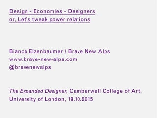 Design - Economies - Designers
or, Let’s tweak power relations
Bianca Elzenbaumer / Brave New Alps
www.brave-new-alps.com
@bravenewalps
The Expanded Designer, Camberwell College of Art,
University of London, 19.10.2015
 