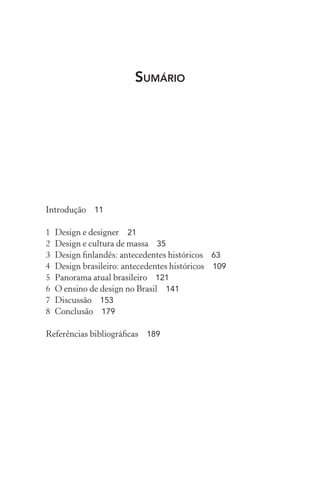 SUMÁRIO
Introdução 11
1 Design e designer 21
2 Design e cultura de massa 35
3 Design ﬁnlandês: antecedentes históricos 63
4 Design brasileiro: antecedentes históricos 109
5 Panorama atual brasileiro 121
6 O ensino de design no Brasil 141
7 Discussão 153
8 Conclusão 179
Referências bibliográﬁcas 189
 