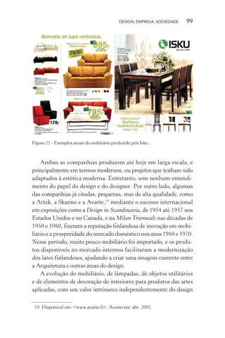 DESIGN, EMPRESA, SOCIEDADE 99
Figura 22 – Exemplos atuais do mobiliário produzido pela Isku.
Ambas as companhias produzem até hoje em larga escala, e
principalmente em termos modernos, ou projetos que tenham sido
adaptados à estética moderna. Entretanto, sem nenhum entendi-
mento do papel do design e do designer. Por outro lado, algumas
das companhias já citadas, pequenas, mas de alta qualidade, como
a Artek, a Skanno e a Avarte,10
mediante o sucesso internacional
em exposições como a Design in Scandinavia, de 1954 até 1957 nos
Estados Unidos e no Canadá, e na Milan Triennials nas décadas de
1950 e 1960, fizeram a reputação finlandesa de inovação em mobi-
liário e a prosperidade do mercado doméstico nos anos 1960 e 1970.
Nesse período, muito pouco mobiliário foi importado, e os produ-
tos disponíveis no mercado internos facilitaram a modernização
dos lares finlandeses, ajudando a criar uma imagem coerente entre
a Arquitetura e outras áreas do design.
A evolução do mobiliário, de lâmpadas, de objetos utilitários
e de elementos de decoração de interiores para produtos das artes
aplicadas, com um valor intrínseco independentemente do design
10 Disponível em: <www.avarte.fi>. Acesso em: abr. 2007.
 