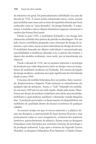 100 PAULA DA CRUZ LANDIM
de interiores em geral, foi particularmente sublinhado nos anos da
década de 1950. A classe média urbanizada estava, então, pronta
para mobiliar suas casas com os itens do repertório formal que ficou
conhecido como os “anos dourados” do design finlandês. A arqui-
tetura, a mobília e outros objetos domésticos seguiam claramente a
estética das formas funcionais.
Desde os anos 1960, o mobiliário finlandês e seu design têm
claramente refletido dois pontos de partida ou abordagens. Por um
lado, havia o mobiliário projetado como elemento do design de in-
teriores, e por outro, havia os itens individuais do design de móveis.
O mobiliário baseado em objetos individuais é caracterizado por
suscetibilidade a tendências afinadas com o espírito dos tempos, e
alguns dos modelos acabaram, mais tarde, por se transformar em
clássicos.
Desde a década de 1930, são os mesmos materiais e tecnologia
de produção que estão disponíveis tanto no design como na manu-
fatura de mobiliário moderno na Finlândia. Em termos de legado
do design moderno, nenhuma inovação significante foi introduzida
desde os anos 1960.
Uma peça de mobília finlandesa deve ser prática, bem construí-
da, despretensiosa e elegante. Pode misturar-se naturalmente em
qualquer tipo de ambiente. Assim, o “look” finlandês em mobiliá-
rio nos anos 1960 não foi um estilo rígido, ditado pela moda. Mani-
festou um desejo de produzir mobiliário sem ideias preconcebidas,
mobiliário o qual pudesse satisfazer a demanda variada daqueles
dias. A produção preocupava-se basicamente em disponibilizar um
mobiliário de qualidade dentro do alcance econômico de qualquer
cidadão.
Ao mesmo tempo em que os novos materiais e o plástico de-
ram aos designers a oportunidade de fazer formas flexíveis e usar
praticamente todas as cores imagináveis, a história dos materiais
sintéticos, particularmente do plástico, ilustra como os designers
finlandeses eram limitados por restrições internas da tecnologia e
da produção industrial. Logo após o término da Segunda Guerra
Mundial, os designers finlandeses Eero Saarinen e Charles Eames
 