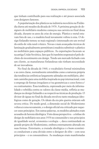 DESIGN, EMPRESA, SOCIEDADE 103
que tinham contribuído para sua realização e até pouco associada
com designers famosos.
A popularização dos plásticos na indústria moveleira na Finlân-
dia durou até meados da década de 1970. A próxima geração de de-
signers de mobiliário moderno começou sua carreira no final dessa
década, durante os anos da crise de energia. Plástico e metal esta-
vam fora de uso, e a madeira local novamente voltou à cena. O de-
sign finlandês tornou-se mais regional e interessado em um revival
do estilo de vida rural e étnico. Novas e mais avançadas técnicas de
laminação gradualmente permitiram à madeira substituir o plástico
no mobiliário para espaços públicos. As exportações focavam-se
na antiga União Soviética, fato que foi também responsável pelo de-
clínio do investimento em design.Tendo um mercado fechado com
um cliente, as manufaturas finlandesas não tinham necessidade
de ser inovadoras.
No final da década de 1960, o vocabulário formal minimalista
e as cores claras, normalmente entendidas como a natureza própria
das tendências estilísticas largamente adotadas em mobiliário, abri-
ram caminho para uma mobília inspirada no pop internacional, com
o emprego de formas irregulares e/ou geométricas e cores fortes e/
ou contrastantes. Essa tendência, expressada por meio da informa-
lidade e rebeldia contra os valores da classe média, refletia as mu-
danças no design finlandês e as respectivas técnicas de produção. O
divisor de águas no final da década envolveu tanto mudanças ideo-
lógicas como de geração. Os ideais da era pós-guerra estavam sob
severa crítica. De modo geral, a dimensão social do Modernismo
voltava à cena novamente, e o design oficial era criticado por esque-
cer esses princípios. Em outras palavras, os modelos adotados eram
acusados de heresia ideológica.Visto dessa perspectiva – a ênfase do
design de mobiliário nos anos 1970 no consumidor e nos princípios
de igualdade social, economia e ecologia –, dava continuidade ao
grande projeto do Modernismo, embora externamente alterado em
suas formas. Entretanto, a cruzada ideológica e o boom econômi-
co conduziram a uma divisão entre o designer de elite – com seus
princípios – e os consumidores. As mudanças eram manifestadas
 