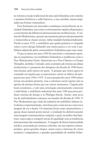 104 PAULA DA CRUZ LANDIM
no retorno à noção tradicional de uma sala finlandesa com estantes
e armários históricos e sofás barrocos, e nas cozinhas, mesas inspi-
radas nas formas vernaculares.
Esse fenômeno era associado a mudanças socioculturais na so-
ciedade finlandesa, tais como a extremamente rápida urbanização e
o crescimento da influência internacional nas escolhas locais. A cul-
turadoModernismo,queporummomentopareceutãopermanente
e transcendia as classes sociais, tinha mudado fundamentalmente.
Desde os anos 1970, o mobiliário que ganha prêmios e é elogiado
como o novo design finlandês tem muito pouco a ver com o mo-
biliário adquirido pelos consumidores finlandeses para suas casas.
O que se notou nos anos 1980 foi uma forte e consistente oposi-
ção na arquitetura e no mobiliário finlandeses a tendências como o
Neo-Historicismo Norte-Americano ou o Neo-Clássico e o Grupo
Memphis, da Itália. Contudo, entre a tentativa de retorno aos ideais
modernistas e a proposta dos designers da década de 1980 houve
uma lacuna, pelo menos em parte. A geração que estava agora no
comando era aquela que se posicionara contra os líderes do pós-
guerra nos anos 1960 e 1970. A nova geração dos anos 1980 tentou
iniciar seu próprio protesto, mas a estrutura social vigente não os
apoiou da mesma forma que em outros momentos. Cegado pelo
boom econômico, e com uma orientação extremamente comercial
e individual, o mobiliário industrial dos anos 1980 procurou pro-
duzir estrelas do design à la Philippe Starck. Assim, uma nova
era de individualismo começou em meados da década de 1980. O
Pós-Modernismo que vinha da indústria de mobiliário italiano in-
troduziu a experimentação, uma busca por coisas novas e uma nova
imagem de cor e forma. Os materiais locais eram característicos, e
apesar desse natural ponto inicial, o resultado foi definitivamente
uma imagem contemporânea e original, a qual, na melhor das hipó-
teses, estava apta a competir em pé de igualdade com as tendências
internacionais das manufaturas. A imagem da fresca luminosidade
nórdica, acentuada por texturas coloridas, em um espírito contem-
porâneo, gerou grandes elogios, assim como o interesse de vários
usuários e compradores, e grandes quantidades de mobília finlan-
 