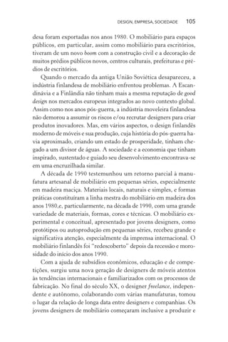 DESIGN, EMPRESA, SOCIEDADE 105
desa foram exportadas nos anos 1980. O mobiliário para espaços
públicos, em particular, assim como mobiliário para escritórios,
tiveram de um novo boom com a construção civil e a decoração de
muitos prédios públicos novos, centros culturais, prefeituras e pré-
dios de escritórios.
Quando o mercado da antiga União Soviética desapareceu, a
indústria finlandesa de mobiliário enfrentou problemas. A Escan-
dinávia e a Finlândia não tinham mais a mesma reputação de good
design nos mercados europeus integrados ao novo contexto global.
Assim como nos anos pós-guerra, a indústria moveleira finlandesa
não demorou a assumir os riscos e/ou recrutar designers para criar
produtos inovadores. Mas, em vários aspectos, o design finlandês
moderno de móveis e sua produção, cuja história do pós-guerra ha-
via aproximado, criando um estado de prosperidade, tinham che-
gado a um divisor de águas. A sociedade e a economia que tinham
inspirado, sustentado e guiado seu desenvolvimento encontrava-se
em uma encruzilhada similar.
A década de 1990 testemunhou um retorno parcial à manu-
fatura artesanal de mobiliário em pequenas séries, especialmente
em madeira maciça. Materiais locais, naturais e simples, e formas
práticas constituíram a linha mestra do mobiliário em madeira dos
anos 1980,e, particularmente, na década de 1990, com uma grande
variedade de materiais, formas, cores e técnicas. O mobiliário ex-
perimental e conceitual, apresentado por jovens designers, como
protótipos ou autoprodução em pequenas séries, recebeu grande e
significativa atenção, especialmente da imprensa internacional. O
mobiliário finlandês foi “redescoberto” depois da recessão e moro-
sidade do início dos anos 1990.
Com a ajuda de subsídios econômicos, educação e de compe-
tições, surgiu uma nova geração de designers de móveis atentos
às tendências internacionais e familiarizados com os processos de
fabricação. No final do século XX, o designer freelance, indepen-
dente e autônomo, colaborando com várias manufaturas, tomou
o lugar da relação de longa data entre designers e companhias. Os
jovens designers de mobiliário começaram inclusive a produzir e
 