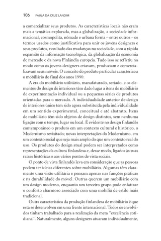 106 PAULA DA CRUZ LANDIM
a comercializar seus produtos. As características locais não eram
mais a temática explorada, mas a globalização, a sociedade infor-
macional, cosmopolita, nômade e urbana forma – entre outros – os
termos usados como justificativa para unir os jovens designers e
seus produtos, resultado das mudanças na sociedade, com a rápida
expansão da informação tecnológica, da globalização da economia
de mercado e da nova Finlândia europeia. Tudo isso se refletiu no
modo como os jovens designers criavam, produziam e comercia-
lizavam seus móveis. O conceito do produto particular caracterizou
o mobiliário do final dos anos 1990.
A era do mobiliário utilitário, manufaturado, seriado, e os ele-
mentos do design de interiores têm dado lugar a itens de mobiliário
de experimentação individual ou a pequenas séries de produtos
orientadas para o mercado. A individualidade anterior de design
de interiores único tem sido agora substituída pela individualidade
em um sentido experimental, conceitual e até abstrato. Itens
de mobiliário têm sido objetos de design distintos, sem nenhuma
ligação com o tempo, lugar ou local. É evidente no design finlandês
contemporâneo o produto em um contexto cultural e histórico, o
Modernismo revisitado; novas interpretações do Modernismo, em
um contexto social que seja mais amplo do que um contexto real do
uso. Os produtos do design atual podem ser interpretados como
representações da cultura finlandesa e, desse modo, ligados às suas
raízes históricas e aos vários pontos de vista sociais.
O ponto de vista finlandês leva em consideração que as pessoas
podem ter ideias diferentes sobre mobiliário. Algumas têm clara-
mente uma visão utilitária e pensam apenas nas funções práticas
e na durabilidade do móvel. Outras querem um mobiliário com
um design moderno, enquanto um terceiro grupo pode enfatizar
o conforto charmoso associado com uma mobília de estilo mais
tradicional.
Outra característica da produção finlandesa de mobiliário é que
esta se desenvolveu em uma frente internacional.Todos os envolvi-
dos tinham trabalhado para a realização da meta “excelência coti-
diana”. Naturalmente, alguns designers atuaram individualmente,
 