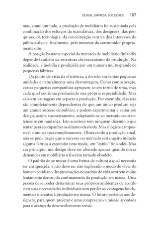 DESIGN, EMPRESA, SOCIEDADE 107
mas, como um todo, a produção de mobiliário foi sustentada pela
combinação dos esforços da manufatura, dos designers, das pes-
quisas, da tecnologia, da conceituação teórica dos interesses do
público-alvo e, finalmente, pelo interesse do consumidor propria-
mente dito.
A posição bastante especial do mercado de mobiliário finlandês
depende também da estrutura do mecanismo de produção. Na
realidade, a mobília é produzida por um número muito grande de
pequenas fábricas.
Do ponto de vista da eficiência, a divisão em tantas pequenas
unidades é naturalmente uma desvantagem. Como compensação,
várias pequenas companhias agrupam-se em torno de uma, mas
cada qual continua produzindo sua própria especialidade. Mas
existem vantagens em separar a produção. Por exemplo, elas não
são completamente dependentes de que um único produto seja
um grande sucesso de público, e podem experimentar e variar seu
design, assim, sucessivamente, adaptando-se ao mercado constan-
temente em mudança. Isto acontece sem ninguém dizendo o que
tentar para acompanhar os ditames da moda. Mas é lógico: é impos-
sível eliminar isso completamente. Observando a produção atual,
não se pode negar que o sucesso no mercado estrangeiro induziu
alguma fábrica a especular uma moda, um “estilo” finlandês. Mas
em princípio, um design deve ser alterado apenas quando novas
demandas em mobiliário o tiverem tornado obsoleto.
O padrão de se morar é uma forma de cultura a qual necessita
ser enriquecida, e não deve ser não explorado o modo de viver do
homem cotidiano. Improvisações no padrão de vida ocorrem muito
lentamente dentro do confinamento da produção em massa. Uma
pessoa deve poder determinar seus próprios ambientes de acordo
com suas necessidades individuais sem perder as vantagens funda-
mentais inerentes à produção em massa. O futuro pertence aos de-
signers, para quem projetar é uma compreensiva missão apontada
para o avanço do desenvolvimento social.
 