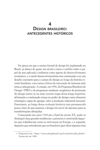 4
DESIGN BRASILEIRO:
ANTECEDENTES HISTÓRICOS
Na época em que o ensino formal de design foi implantado no
Brasil, já datava de quase um século e meio o conflito sobre o pa-
pel da arte aplicada à indústria como agente de desenvolvimento
econômico, e a tarefa desenvolvimentista tem continuado a ser um
desafio constante para o campo do design ao longo da história re-
cente brasileira, com surtos cíclicos de renovação de interesse pelo
tema a cada geração. A criação, em 1996, do Programa Brasileiro de
Design1
(PBD) e de programas estaduais congêneres de promoção
do design insere-se na mais recente etapa dessa longa trajetória,
afirmando a continuada crença no poder do design como elemento
estratégico capaz de agregar valor à produção industrial nacional.
Entretanto, ao longo dessa evolução histórica tem permanecido
pouco claro de que maneira o design iria servir de alavanca para as
transformações almejadas.
Começando nos anos 1940 até o final do século XX, pode-se
distinguir duas grandes tendências: a primeira é constituída daque-
les que trabalhavam como se estivessem na Europa, e a segunda,
daqueles que entenderam que ser brasileiro quer dizer alguma coisa
1 Disponível em: <http://www.designbrasil.org.br/portal/index.jhtml>.
Acesso em: set. 2008.
 