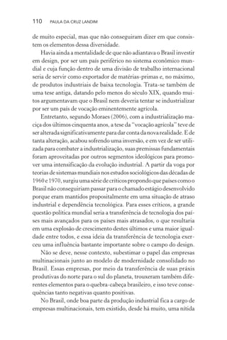 110 PAULA DA CRUZ LANDIM
de muito especial, mas que não conseguiram dizer em que consis-
tem os elementos dessa diversidade.
Havia ainda a mentalidade de que não adiantava o Brasil investir
em design, por ser um país periférico no sistema econômico mun-
dial e cuja função dentro de uma divisão de trabalho internacional
seria de servir como exportador de matérias-primas e, no máximo,
de produtos industriais de baixa tecnologia. Trata-se também de
uma tese antiga, datando pelo menos do século XIX, quando mui-
tos argumentavam que o Brasil nem deveria tentar se industrializar
por ser um país de vocação eminentemente agrícola.
Entretanto, segundo Moraes (2006), com a industrialização ma-
ciça dos últimos cinquenta anos, a tese da “vocação agrícola” teve de
seralteradasignificativamenteparadarcontadanovarealidade.Ede
tanta alteração, acabou sofrendo uma inversão, e em vez de ser utili-
zada para combater a industrialização, suas premissas fundamentais
foram aproveitadas por outros segmentos ideológicos para promo-
ver uma intensificação da evolução industrial. A partir da voga por
teorias de sistemas mundiais nos estudos sociológicos das décadas de
1960e1970,surgiuumasériedecríticospropondoquepaísescomoo
Brasilnãoconseguiriampassarparaochamadoestágiodesenvolvido
porque eram mantidos propositalmente em uma situação de atraso
industrial e dependência tecnológica. Para esses críticos, a grande
questão política mundial seria a transferência de tecnologia dos paí-
ses mais avançados para os países mais atrasados, o que resultaria
em uma explosão de crescimento destes últimos e uma maior igual-
dade entre todos, e essa ideia da transferência de tecnologia exer-
ceu uma influência bastante importante sobre o campo do design.
Não se deve, nesse contexto, subestimar o papel das empresas
multinacionais junto ao modelo de modernidade consolidado no
Brasil. Essas empresas, por meio da transferência de suas práxis
produtivas do norte para o sul do planeta, trouxeram também dife-
rentes elementos para o quebra-cabeça brasileiro, e isso teve conse-
quências tanto negativas quanto positivas.
No Brasil, onde boa parte da produção industrial fica a cargo de
empresas multinacionais, tem existido, desde há muito, uma nítida
 