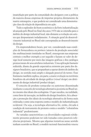 DESIGN, EMPRESA, SOCIEDADE 111
insatisfação por parte da comunidade dos designers com a política
da maioria dessas empresas de importar projetos diretamente da
matriz estrangeira, o que poderia ser considerado uma demonstra-
ção clara da relação de dependência em ação.
Todo o esplendor do boom econômico e da forte industrialização
alcançada pelo Brasil no final dos anos 1970 não se estendia para o
âmbito do design industrial local, não obstante a evolução em seto-
res que despontaram isoladamente. A situação geral do desenvol-
vimento industrial no Brasil não correspondia ao desenvolvimento
do design.
Os empreendedores locais, por vez, considerando suas condi-
ções de fornecedores ou partners (através da produção associada)
das multinacionais instaladas no Brasil, enxergavam nas empresas
centrais o melhor exemplo a ser seguido e faziam-se valer do de-
sign local somente por meio das imagens gráficas e dos catálogos
promocionais de seus artefatos industriais. Uma aplicação bastante
reduzida, diante da grande expectativa existente por parte dos de-
signers brasileiros, que se propunham a operar dentro do âmbito do
design, no sentido mais amplo e alargado possível do termo. Esse
fenômeno também explica, em parte, a maior evolução no território
brasileiro da atividade de design gráfico (visual design) em detri-
mento do design industrial (product design).
O conceito de produto vernacular ou autóctone disseminado
mediante o conceito de tecnologia alternativa já existia no Brasil an-
tes mesmo dos ideais dos ecologistas. O que sucedeu, na realidade,
como fator de inovação, no âmbito do design brasileiro, foi a absor-
ção e promoção dos ideais da tecnologia alternativa de forma mais
ordenada e como uma resposta contra o modelo de industrialização
ocidental. Ou seja, a tecnologia alternativa foi, então, elevada à
condição de instrumento de protesto contra o modelo “colonialista
industrial” predominante.
As variadas características e as diversidades regionais nitida-
mente presentes poderiam ter sido tomadas como possíveis refe-
rências projetuais. Mesmo que algumas tentativas nesse sentido
tenham ocorrido no Brasil, o modelo racional-funcionalista venceu
 