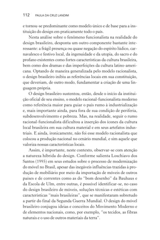 112 PAULA DA CRUZ LANDIM
e tornou-se predominante como modelo único e de base para a ins-
tituição do design em praticamente todo o país.
Nesta análise sobre o fenômeno funcionalista na realidade do
design brasileiro, desponta um outro componente bastante inte-
ressante: a frágil presença ou quase negação do espírito lúdico, car-
navalesco e festivo local, da ingenuidade e da utopia, do sacro e do
profano existentes como fortes características da cultura brasileira,
bem como dos dramas e das imperfeições da cultura latino-ameri-
cana. Optando de maneira generalizada pelo modelo racionalista,
o design brasileiro inibiu as referências locais em sua constituição,
que deveriam, de outro modo, fundamentar a criação de uma lin-
guagem própria.
O design brasileiro sustentou, então, desde o início da institui-
ção oficial de seu ensino, o modelo racional-funcionalista moderno
como referência maior para guiar o país rumo à industrialização
e, mais importante ainda, para fora de sua condição de periferia,
subdesenvolvimento e pobreza. Mas, na realidade, seguir o rumo
racional-funcionalista dificultou a inserção dos ícones da cultura
local brasileira em sua cultura material e em seus artefatos indus-
triais. E ainda, ironicamente, não foi esse modelo racionalista que
colocou a produção nacional no cenário mundial, e sim aquele que
valoriza nossas características locais.
Assim, é importante, neste contexto, observar-se com atenção
a natureza híbrida do design. Conforme salienta Loschiavo dos
Santos (1995) em seus estudos sobre o processo de modernização
do móvel no Brasil, apesar das inegáveis influências trazidas à pro-
dução de mobiliário por meio da importação de móveis de outros
países e de correntes como as do “bom desenho” da Bauhaus e
da Escola de Ulm, entre outras, é possível identificar-se, no caso
do design brasileiro de móveis, soluções técnicas e estéticas com
características “mais brasileiras”, que se manifestaram sobretudo
a partir do final da Segunda Guerra Mundial. O design do móvel
brasileiro conjugou ideias e conceitos do Movimento Moderno e
de elementos nacionais, como, por exemplo, “os tecidos, as fibras
naturais e o uso de outros materiais da terra”.
 