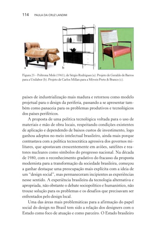 114 PAULA DA CRUZ LANDIM
países de industrialização mais madura e retornou como modelo
projetual para o design da periferia, passando a se apresentar tam-
bém como panaceia para os problemas produtivos e tecnológicos
dos países periféricos.
A proposta de uma política tecnológica voltada para o uso de
materiais e mão de obra locais, respeitando condições existentes
de aplicação e dependendo de baixos custos de investimento, logo
ganhou adeptos no meio intelectual brasileiro, ainda mais porque
contrastava com a política tecnocrática agressiva dos governos mi-
litares, que apostavam crescentemente em aviões, satélites e rea-
tores nucleares como símbolos do progresso nacional. Na década
de 1980, com o reconhecimento gradativo do fracasso da proposta
modernista para a transformação da sociedade brasileira, começou
a ganhar destaque uma preocupação mais explícita com a ideia de
um “design social”, mas permaneceram incipientes as experiências
nesse sentido. A experiência brasileira da tecnologia alternativa e
apropriada, não obstante o debate sociopolítico e humanístico, não
trouxe solução para os problemas e os desafios que precisavam ser
enfrentados pelo design local.
Uma das áreas mais problemáticas para a afirmação do papel
social do design no Brasil tem sido a relação dos designers com o
Estado como foco de atuação e como parceiro. O Estado brasileiro
a b c
Figura 25 – Poltrona Mole (1961), de Sérgio Rodrigues (a). Projeto de Geraldo de Barros
para a Unilabor (b). Projeto de Carlos Millan para a Móveis Preto & Branco (c).
 