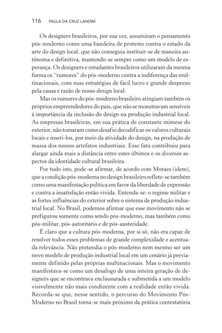 116 PAULA DA CRUZ LANDIM
Os designers brasileiros, por sua vez, assumiram o pensamento
pós-moderno como uma bandeira de protesto contra o estado da
arte do design local, que não conseguia instituir-se de maneira au-
tônoma e definitiva, mantendo-se sempre como um modelo de es-
perança. Os designers e estudantes brasileiros utilizaram da mesma
forma os “rumores” do pós-moderno contra a indiferença das mul-
tinacionais, com suas estratégias de fácil lucro e grande desprezo
pela causa e razão de nosso design local.
Mas os rumores do pós-moderno brasileiro atingiam também os
próprios empreendedores do país, que não se monstravam sensíveis
à importância da inclusão do design na produção industrial local.
As empresas brasileiras, em sua prática de constante mimese do
exterior, não tomaram como desafio decodificar os valores culturais
locais e inseri-los, por meio da atividade do design, na produção de
massa dos nossos artefatos industriais. Esse fato contribuiu para
alargar ainda mais a distância entre estes últimos e os diversos as-
pectos da identidade cultural brasileira.
Por tudo isto, pode-se afirmar, de acordo com Moraes (idem),
que a condição pós-moderna no design brasileiro reflete-se também
como uma manifestação política em favor da liberdade de expressão
e contra a insatisfação então vivida. Entenda-se: o regime militar e
as fortes influências do exterior sobre o sistema de produção indus-
trial local. No Brasil, podemos afirmar que esse movimento não se
prefigurou somente como sendo pós-moderno, mas também como
pós-militar, pós-autoritário e de pós-austeridade.
É claro que a cultura pós-moderna, por si só, não era capaz de
resolver todos esses problemas de grande complexidade e acentua-
da relevância. Não pretendia o pós-moderno nem mesmo ser um
novo modelo de produção industrial local em um cenário já previa-
mente definido pelas próprias multinacionais. Mas o movimento
manifestava-se como um desafogo de uma inteira geração de de-
signers que se encontrava enclausurada e submetida a um modelo
visivelmente não mais condizente com a realidade então vivida.
Recorda-se que, nesse sentido, o percurso do Movimento Pós-
Moderno no Brasil torna-se mais próximo da prática contestatória
 