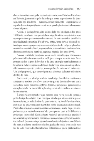 DESIGN, EMPRESA, SOCIEDADE 117
da contracultura surgida precedentemente nos Estados Unidos e
na Europa, justamente pelo fato de que entre as propostas do pen-
samento pós-moderno – europeu, principalmente – encontrava-se
aquela de contraposição ao modelo de produção industrial conven-
cional vigente.
Assim, o design brasileiro do modelo pós-moderno dos anos
1980 não produziu em quantidade significativa, mas iniciou um
novo processo para o reconhecimento de uma estética brasileira
multicultural e mestiça. Foi aberta, então, uma nova e possível es-
trada para o design por meio da decodificação do próprio pluralis-
mo étnico e estético local, cujo modelo, em sua forma mais madura,
desponta somente a partir da segunda metade dos anos 1990.
A nova realidade conduziu a esse novo modelo, que começou a
pôr em evidência uma estética múltipla, em que se nota uma forte
presença dos signos híbridos e de uma energia particularmente
brasileira. A heterogeneidade local desta vez é aceita no design bra-
sileiro como aspecto positivo, um espelho do mix social existente.
Um design plural, que tem origem nas diversas culturas existentes
dentro do país.
Entretanto, o ideal pluralista do design brasileiro continua a
apresentar muitos desafios, uma vez que se desenvolve em uma
sociedade cujos maiores conflitos foram, e ainda são, gerados pela
complexidade de decodificação da grande diversidade existente
internamente.
É importante perceber que mesmo essa nova estrada tomada
pelo design brasileiro traz consigo, ainda que de maneira quase
inconsciente, as referências do pensamento racional-funcionalista,
por mais de quarenta anos mantidos como dogma no âmbito local.
Parte das referências racionalistas sobrevivem, ainda hoje, princi-
palmente por meio de um modelo que aponta para a facilidade da
produção industrial. Esse aspecto racional que continua presente
no atual design brasileiro permanece como uma espécie de consci-
ência local (herança do projeto de modernidade) sobre a realidade
do país, o dilema brasileiro da desigualdade social que ainda não
foi de todo resolvido. Ressaltando, entrentanto, que a prática deste
 