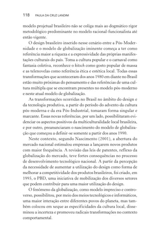 118 PAULA DA CRUZ LANDIM
modelo projetual brasileiro não se coliga mais ao dogmático rigor
metodológico predominante no modelo racional-funcionalista até
então vigente.
O design brasileiro inserido nesse cenário entre a Pós-Moder-
nidade e o modelo de globalização iminente começa a ter como
referência maior a riqueza e a expressividade das próprias manifes-
tações culturais do país. Toma a cultura popular e o carnaval como
fantasia coletiva, reconhece o kitsch como gosto popular de massa
e as telenovelas como referência ética e estética local. Todas essas
transformações que aconteceram dos anos 1980 em diante no Brasil
estão muito próximas do pensamento e das referências de uma cul-
tura múltipla que se encontram presentes no modelo pós-moderno
e neste atual modelo de globalização.
As transformações ocorridas no Brasil no âmbito do design e
da tecnologia produtiva, a partir do período do advento da cultura
pós-moderna e da era Pós-Industrial, tomaram forma singular e
marcante. Essas novas referências, por um lado, possibilitaram evi-
denciar os aspectos positivos da multiculturalidade local brasileira,
e por outro, preanunciaram o nascimento do modelo de globaliza-
ção que começou a definir-se somente a partir dos anos 1990.
Neste contexto, segundo Nascimento (2001), a abertura do
mercado nacional estimulou empresas a lançarem novos produtos
com maior frequência. A revisão das leis de patentes, reflexo da
globalização do mercado, teve fortes consequências no processo
de desenvolvimento tecnológico nacional. A partir da percepção
da necessidade de aumentar a utilização do design como forma de
melhorar a competitividade dos produtos brasileiros, foi criado, em
1995, o PBD, uma iniciativa de mobilização dos diversos setores
que podem contribuir para uma maior utilização do design.
O fenômeno da globalização, como modelo impreciso e contro-
verso, possibilitou, por meio dos meios tecnológicos e informáticos,
uma maior interação entre diferentes povos do planeta, mas tam-
bém colocou em xeque as especificidades da cultura local, disse-
minou a incerteza e promoveu radicais transformações no contexto
comportamental.
 