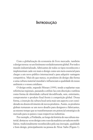 INTRODUÇÃO
Com a globalização da economia de livre mercado, também
odesigntornou-seumfenômenoverdadeiramenteglobal.Portodoo
mundo industrializado, fabricantes de todos os tipos reconhecem e
implementam cada vez mais o design como um meio essencial para
chegar a um novo público internacional e para adquirir vantagem
competitiva. Mais do que nunca, os produtos do design dão forma
a uma cultura material mundial e influenciam a qualidade do nosso
ambiente e o nosso cotidiano.
O design então, segundo Moraes (1999), tende a suplantar suas
referências regionais, passando a utilizá-las com discrição e sutileza
como forma de identidade cultural decodificada, sem, entretanto,
comprometer o produto final frente à competição global. Dessa
forma, a inserção da cultura local seria mais um aspecto a ser consi-
derado no desenvolvimento de novos produtos. Assim, os produtos
globais tornaram-se um novo desafio para designers e fabricantes,
ao mesmo tempo que se transformaram em potencial estratégico de
mercado para os países e suas respectivas indústrias.
Por exemplo, a Finlândia, ao longo da história de sua cultura ma-
terial,destacou-senodesigncomousodamadeiracurvadaemmobi-
liários, tradicionalmente reconhecidos pela sua inovação, qualidade
e bom design, principalmente na pessoa de Alvar Aalto (Figura 1).
 