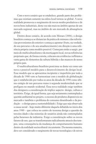 DESIGN, EMPRESA, SOCIEDADE 119
Com o novo cenário que se estabelece, grande parte dos proble-
mas que existiam somente na esfera local tornou-se global. A nova
realidade promoveu o surgimento de novos modos produtivos e de
novos bens industriais, desta vez não mais no âmbito apenas de um
mercado regional, mas no âmbito de um mercado de abrangência
global.
Dentro desse cenário, de acordo com Moraes (2006), o design
brasileiro começa a se distanciar da prática de mimese e das referên-
cias provenientes do exterior e começa a apontar (fruto, na verdade,
do seu percurso e do seu amadurecimento) em direção à uma refe-
rência própria como modelo possível. Começam então a surgir, por
meio do multiculturalismo e da mestiçagem local, novas referências
projetuais que, de forma correta, colocam em evidência e refletem a
vasta gama de elementos da cultura híbrida e das nuances de nosso
próprio país.
O multiculturalismo brasileiro posiciona-se desta vez como um
novo e possível modelo para o desenvolvimento do design local.
Esse modelo que se apresentou incipiente e imperfeito por toda a
década de 1980 vem se harmonizar com o modelo de globalização
que é estabelecido por todos os anos da década de 1990 como últi-
mo estágio de um percurso rumo à segunda modernidade que se
prefigura no mundo ocidental. Essa nova realidade exige também
dos designers a consideração do tríplice aspecto: design, cultura e
território. Exige, de igual forma, que seja seriamente contemplada a
questão ambiental no projeto, o excesso de produtos disponíveis no
mercado e também o problema do consumo desenfreado e da pro-
dução – o design para a sustentabilidade). Exige que seja observada
a causa social – hoje muito diferente daquela debatida no início dos
anos 1980 – que coloca no centro do teorema design a questão da
terceira idade e das minorias de usuários ainda não contemplados
pelas benesses da indústria. Exige a consideração sobre os novos
fatores de uso, que se transformaram radicalmente através dos tem-
pos, uma consequência da mudança do comportamento humano
dentro da realidade sociocultural circunstante. Da mesma maneira,
deve ser considerado o surgimento de novas tecnologias e de novos
 