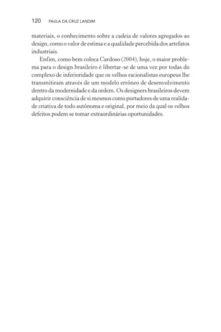 120 PAULA DA CRUZ LANDIM
materiais, o conhecimento sobre a cadeia de valores agregados ao
design, como o valor de estima e a qualidade percebida dos artefatos
industriais.
Enfim, como bem coloca Cardoso (2004), hoje, o maior proble-
ma para o design brasileiro é libertar-se de uma vez por todas do
complexo de inferioridade que os velhos racionalistas europeus lhe
transmitiram através de um modelo errôneo de desenvolvimento
dentro da modernidade e da ordem. Os designers brasileiros devem
adquirir consciência de si mesmos como portadores de uma realida-
de criativa de todo autônoma e original, por meio da qual os velhos
defeitos podem se tomar extraordinárias oportunidades.
 