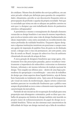 122 PAULA DA CRUZ LANDIM
do cotidiano. Mesmo fora do âmbito dos serviços públicos, em um
setor privado voltado por definição para questões de competitivi-
dade e dinamismo, percebe-se um desconcerto frequente entre as
preocupações da profissão e aquelas da própria sociedade. Será que
é a sociedade que teima em não se adequar aos padrões corretos ou
será que é o designer que está trabalhando dentro de parâmetros
estreitos e ultrapassados?
A persistência e mesmo o ressurgimento do chamado elemento
vernacular no design brasileiro é um tema de enorme importância,
pois revela as tensões entre uma visão de design fundamentada em
ideais importados e uma outra assentada no reconhecimento das
raízes profundas da realidade brasileira. Enquanto alguns desig-
ners e algumas instituições insistirem em posicionar o campo como
um agente de imposição de padrões fixos de gosto ou de distinção
social, o design corre o risco de permanecer, até certo ponto, uma
flor de estufa no Brasil, incapaz de sobreviver fora do ambiente
climatizado do mercado de artigos de luxo.
A nova geração de designers brasileiros que surge agora, rela-
tivamente livre das prescrições passadas, parece reconhecer intui-
tivamente a importância de redescobrir e reinventar os elementos
formais, informais e até mesmo informes da tradição nacional de
design. Tem surgido nos últimos anos – dentro de uma lógica pós-
moderna de apropriação e recombinação – uma série de trabalhos
de design que citam aspectos desse legado histórico, seja de forma
bem-humorada ou totalmente séria. Após anos de homogeneiza-
ção visual em nome da modernização, alguns setores comerciais
também parecem ter reconhecido finalmente que o público nem
sempre dá prioridade ao novo como o elemento mais importante de
caracterização da mercadoria.
Partindo de tais iniciativas de recuperação da tradição para uma
proposição mais abrangente e sistemática, pode-se dizer que o tra-
balho de pesquisa em história do design também está inserido no
projeto maior de redimensionamento do papel do design na so-
ciedade brasileira. Talvez um dos sintomas mais característicos da
dificuldade de forjar um design nacional seja a falta de reconheci-
 