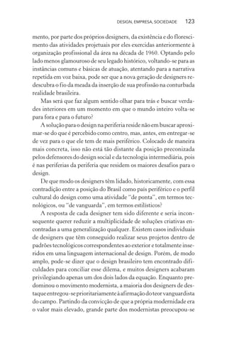 DESIGN, EMPRESA, SOCIEDADE 123
mento, por parte dos próprios designers, da existência e do floresci-
mento das atividades projetuais por eles exercidas anteriormente à
organização profissional da área na década de 1960. Optando pelo
lado menos glamouroso de seu legado histórico, voltando-se para as
instâncias comuns e básicas de atuação, atentando para a narrativa
repetida em voz baixa, pode ser que a nova geração de designers re-
descubra o fio da meada da inserção de sua profissão na conturbada
realidade brasileira.
Mas será que faz algum sentido olhar para trás e buscar verda-
des interiores em um momento em que o mundo inteiro volta-se
para fora e para o futuro?
A solução para o design na periferia reside não em buscar aproxi-
mar-se do que é percebido como centro, mas, antes, em entregar-se
de vez para o que ele tem de mais periférico. Colocado de maneira
mais concreta, isso não está tão distante da posição preconizada
pelos defensores do design social e da tecnologia intermediária, pois
é nas periferias da periferia que residem os maiores desafios para o
design.
De que modo os designers têm lidado, historicamente, com essa
contradição entre a posição do Brasil como país periférico e o perfil
cultural do design como uma atividade “de ponta”, em termos tec-
nológicos, ou “de vanguarda”, em termos estilísticos?
A resposta de cada designer tem sido diferente e seria incon-
sequente querer reduzir a multiplicidade de soluções criativas en-
contradas a uma generalização qualquer. Existem casos individuais
de designers que têm conseguido realizar seus projetos dentro de
padrões tecnológicos correspondentes ao exterior e totalmente inse-
ridos em uma linguagem internacional de design. Porém, de modo
amplo, pode-se dizer que o design brasileiro tem encontrado difi-
culdades para conciliar esse dilema, e muitos designers acabaram
privilegiando apenas um dos dois lados da equação. Enquanto pre-
dominou o movimento modernista, a maioria dos designers de des-
taqueentregou-seprioritariamenteàafirmaçãodoteorvanguardista
do campo. Partindo da convicção de que a própria modernidade era
o valor mais elevado, grande parte dos modernistas preocupou-se
 