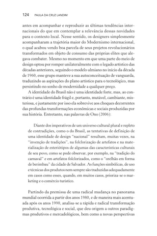 124 PAULA DA CRUZ LANDIM
antes em acompanhar e reproduzir as últimas tendências inter-
nacionais do que em contemplar a relevância dessas novidades
para o contexto local. Nesse sentido, os designers simplesmente
acompanharam a trajetória maior do Modernismo internacional,
o qual acabou vendo boa parcela de seus projetos revolucionários
transformados em objeto de consumo das próprias elites que ale-
gava combater. Mesmo no momento em que uma parte do meio de
design optou por romper unilateralmente com o legado artístico das
décadas anteriores, seguindo o modelo ulmiano no início da década
de 1960, esse grupo manteve a sua autoconceituação de vanguarda,
traduzindo as aspirações do plano artístico para o tecnológico, mas
persistindo no sonho de modernidade a qualquer preço.
A identidade do Brasil não é uma identidade forte, mas, ao con-
trário é uma identidade frágil e, portanto, mutável, cambiante, mis-
teriosa, e justamente por isso ela sobrevive aos choques decorrentes
das profundas transformações econômicas e sociais produzidas por
sua história. Entretanto, nas palavras de Ono (2006):
Diante dos imperativos de um universo cultural plural e repleto
de contradições, como o do Brasil, as tentativas de definição de
uma identidade de design “nacional” resultam, muitas vezes, na
“invenção de tradições”, na folclorização de artefatos e na mate-
rialização de esteriótipos de algumas das características culturais
de seu povo, como se pode observar, por exemplo, na “tradição do
carnaval” e em artefatos folclorizados, como o “orelhão em forma
de berimbau” da cidade de Salvador. As funções simbólicas, de uso
e técnicas dos produtos nem sempre são traduzidas adequadamente
em casos como esses, quando, em muitos casos, prioriza-se o mar-
keting e o comércio turístico.
Partindo da premissa de uma radical mudança no panorama
mundial ocorrida a partir dos anos 1980, e de maneira mais acentu-
ada após os anos 1990, analisa-se a rápida e radical transformação
produtiva, tecnológica e social, que deu origem a outros paradig-
mas produtivos e mercadológicos, bem como a novas perspectivas
 