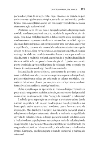 DESIGN, EMPRESA, SOCIEDADE 125
para a disciplina do design. Este, hoje, não mais se manifesta por
meio de uma rigidez metodológica, nem de um estilo único prede-
finido, mas, ao contrário, como um constante vetor dentro de nossa
eterna mutação sociocultural.
Destacam-se os efeitos, para o design brasileiro, da passagem do
modelo moderno predominante ao modelo de segunda moderni-
dade. Essa nova realidade reabre o debate sobre a real condição do
moderno como representante de uma nova ordem mundial, cujo te-
cido não demonstra mais ser composto por uma estrutura uniforme
e equilibrada, como se via no modelo adotado anteriormente pelo
design no Brasil. Essa nova condição, consequentemente, distancia
o design local de um modelo narrativo linear e tende para a diver-
sidade, para o múltiplo e plural, antecipando a multiculturalidade
étnica e estética de um possível mundo global. É justamente neste
ponto que inicia a principal hipótese de coligação entre o cenário em
formação e o teorema design brasileiro em estudo.
Essa realidade que se delineia, como parte do percurso de uma
nova realidade mundial, traz novas esperanças para o design local,
pois esse fenômeno coloca em evidência os valores múltiplos, sin-
créticos, híbridos e plurais que sempre estiveram presentes na base
formativa da experiência mestiça brasileira.
Outra questão que se apresenta é: como o designer brasileiro
podeajudarasquestõessociaisnacionais,entendendoodesignsocial
como o fim da dissociação entre “design de mercado” e cidadania?
É sabido que a separação entre design e artesanato existe desde
o início da prática e do ensino do design no Brasil, gerando uma
busca pelo estilo internacional moderno como fonte externa de
inspiração. Mas também é inegável no panorama nacional atual a
relação entre design e artesanato visando a melhoria na qualidade
de vida do cidadão. Isto é, o design para um mundo solidário, com
a inclusão dessa população no mercado por meio da valorização de
sua produção e, paralelamente, com seu potencial transformado em
resgate da autoestima. Nesse sentido, cabe salientar o trabalho dos
irmãos Campana, que levam para o mundo industrial o manual do
artesanal.
 