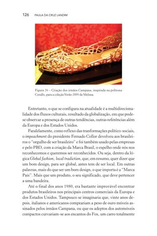 126 PAULA DA CRUZ LANDIM
Figura 26 – Criação dos irmãos Campana, inspirada na poltrona
Corallo, para a coleçãoVerão 2009 da Melissa.
Entretanto, o que se configura na atualidade é a multidireciona-
lidade dos fluxos culturais, resultado da globalização, em que pode-
se observar a presença de outras tendências, outras referências além
da Europa e dos Estados Unidos.
Paralelamente, como reflexo das tranformações político-sociais,
o impeachment do presidente Fernado Collor devolveu aos brasilei-
ros o “orgulho de ser brasileiro” e foi também usado pelas empresas
e pelo PBD, com a criação da Marca Brasil, o espelho onde nós nos
reconhecemos e queremos ser reconhecidos. Ou seja, dentro da ló-
gica Global fashion, local tradiction, que, em resumo, quer dizer que
um bom design, para ser global, antes tem de ser local. Em outras
palavras, mais do que ser um bom design, o que importa é a “Marca
País”. Mais que um produto, o seu significado, que deve pertencer
a uma bandeira.
Até o final dos anos 1980, era bastante improvável encontrar
produtos brasileiros nos principais centros comerciais da Europa e
dos Estados Unidos. Tampouco se imaginaria que, vinte anos de-
pois, italianos e americanos comprariam a peso de ouro móveis as-
sinados pelos irmãos Campana, ou que os adeptos dos automóveis
compactos curvariam-se aos encantos do Fox, um carro totalmente
 