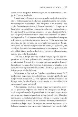 DESIGN, EMPRESA, SOCIEDADE 127
desenvolvido nos pátios da Volkswagen em São Bernardo do Cam-
po, na Grande São Paulo.
E ainda, como elemento importante na formação deste quadro,
não se pode esquecer da abertura do mercado nacional para produ-
tos estrangeiros na década de 1990, obrigando os empresários a não
copiar formas internacionais. A falta de concorrência dos produtos
brasileiros com similares estrangeiros, durante muitas décadas,
levou a indústria nacional a permanecer em uma situação confortá-
vel, até que a política econômica abrisse nosso mercado aos produ-
tos importados. A saída encontrada pelas empresas brasileiras para
enfrentar os produtos importados nos anos 1990 e tentar ampliar
as divisas do país por meio da exportação foi investir em design.
O objetivo era desenvolver produtos funcionais, de qualidade, em
condições de competir com os concorrentes estrangeiros. Um exer-
cício difícil, já que a cultura da cópia era o meio mais barato para se
montar uma linha de produtos.
Com isso, o design passou a receber atenção especial dos em-
presários brasileiros, pois estes não conseguiam mais concorrer
com igualdade de condições com os produtos estrangeiros disponi-
bilizados no mercado. Era notória a diferença de satisfação que os
consumidores experimentavam quanto à estética, à qualidade, aos
baixos preços e à durabilidade.
Começava a se desenhar no Brasil um cenário que a cada dia é
confirmado e apontado como tendência: o design, profissão que
surgiu no fim do século XIX, com o processo de industrialização da
Europa e dos Estados Unidos, é hoje um dos maiores diferenciais
de competitividade industrial.
A fabricação de objetos de design requer investimentos, e ain-
da são poucas as empresas que pensam em uma gestão do design.
Assim, o grande desafio do profissional é conscientizar o empresá-
rio de que um objeto sem design é um produto de risco. O design
agrega valor ao produto em termos de estética, ergonomia, conforto
e funcionalidade, além de ser um elemento muito importante na ra-
cionalização da produção. O designer, no contexto do mercado glo-
balizado, deve estar apto a atuar com visão estratégica, contribuindo
 