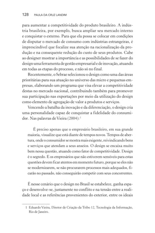 128 PAULA DA CRUZ LANDIM
para aumentar a competitividade do produto brasileiro. A indús-
tria brasileira, por exemplo, busca ampliar seu mercado interno
e conquistar o externo. Para que ela possa se colocar em condições
de disputar o mercado de consumo com indústrias estrangeiras, é
imprescindível que focalize sua atenção na racionalização da pro-
dução e na consequente redução do custo de seus produtos. Cabe
ao designer mostrar a importância e as possibilidades de se fazer do
designumaferramentadegestãoempresarialedeinovação,atuando
em todas as etapas do processo, e não só no final.
Recentemente, o Sebrae selecionou o design como uma das áreas
prioritárias para sua atuação no universo das micro e pequenas em-
presas, elaborando um programa que visa elevar a competitividade
destas no mercado nacional, contribuindo também para promover
sua participação nas exportações por meio da utilização do design
como elemento de agregação de valor a produtos e serviços.
Vencendo a batalha da inovação e da diferenciação, o design cria
uma personalidade capaz de conquistar a fidelidade do consumi-
dor. Nas palavras deVieira (2004):1
É preciso apenas que o empresário brasileiro, em sua grande
maioria, visualize que está diante de tempos novos.Tempos de aber-
tura,ondeoconsumidorsemostramaisexigente,reivindicandobens
e serviços que atendam a seus anseios. O design se encaixa muito
bem nessa questão, atuando como fator de competitividade. Design
é o segredo. E os empresários que não estiverem sensíveis para estas
questõesdevemficaratentosemmomentofuturo,porqueseelesnão
se modernizarem, se não procurarem processos mais adequados, fi-
carão no passado, não conseguirão competir com seus concorrentes.
É nesse cenário que o design no Brasil se estabelece, ganha espa-
ço e desenvolve-se, justamente no conflito e na tensão entre a reali-
dade local e as referências provenientes do exterior, entre os ideais
1 Eduardo Vieira, Diretor de Criação da Tribo 12, Tecnologia da Informação,
Rio de Janeiro.
 