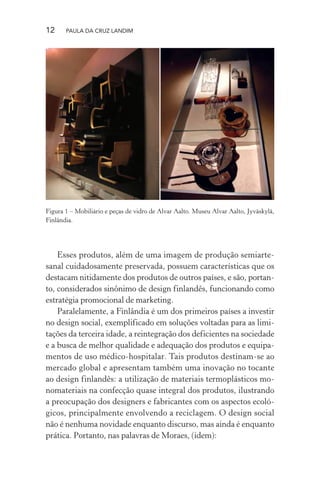 12 PAULA DA CRUZ LANDIM
Figura 1 – Mobiliário e peças de vidro de Alvar Aalto. Museu Alvar Aalto, Jyväskylä,
Finlândia.
Esses produtos, além de uma imagem de produção semiarte-
sanal cuidadosamente preservada, possuem características que os
destacam nitidamente dos produtos de outros países, e são, portan-
to, considerados sinônimo de design finlandês, funcionando como
estratégia promocional de marketing.
Paralelamente, a Finlândia é um dos primeiros países a investir
no design social, exemplificado em soluções voltadas para as limi-
tações da terceira idade, a reintegração dos deficientes na sociedade
e a busca de melhor qualidade e adequação dos produtos e equipa-
mentos de uso médico-hospitalar. Tais produtos destinam-se ao
mercado global e apresentam também uma inovação no tocante
ao design finlandês: a utilização de materiais termoplásticos mo-
nomateriais na confecção quase integral dos produtos, ilustrando
a preocupação dos designers e fabricantes com os aspectos ecoló-
gicos, principalmente envolvendo a reciclagem. O design social
não é nenhuma novidade enquanto discurso, mas ainda é enquanto
prática. Portanto, nas palavras de Moraes, (idem):
 