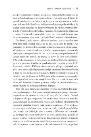 DESIGN, EMPRESA, SOCIEDADE 129
dos protagonistas oriundos dos países mais industrializados e as
aspirações dos atores protagonistas locais. Estes últimos, dotados de
grande sentimento de determinação, apostavam justamente no fu-
turo industrial do Brasil e na indispensável presença da atividade de
design como partícipe no desenvolvimento da cultura material den-
tro do processo de modernidade nacional. É interessante notar que
o design é instituído e entendido como um projeto de futuro, exa-
tamente como se via e se vê o próprio Brasil: como o país do futuro.
No Brasil, pelo menos, afirma Cardoso (2004), não há base
empírica para se falar em recuo ou encolhimento do campo. Ao
contrário, os últimos dez anos têm testemunhado uma nítida diver-
sificação das possibilidades de trabalho para o designer e uma mul-
tiplicação correspondente de instâncias de atuação profissional. O
design brasileiro passou, na década de 1990, de uma atividade res-
trita tradicionalmente a meia dúzia de praticantes bem-sucedidos,
para um patamar inédito de produção sobre um leque amplo de
frentes de trabalho. Diferentemente de toda a longa trajetória histó-
rica, seria muito difícil resumir o design brasileiro da última década
a dois ou três nomes de destaque. O forte crescimento do campo
desde o final da década de 1980 trouxe a tão esperada pulverização:
muitos profissionais atuando de forma discreta, e até mesmo anô-
nima, em áreas tão diversas quanto o design de produtos de cama,
mesa e banho ou o design de fontes digitais.
Isso não quer dizer que estejamos vivendo no melhor dos mun-
dos possíveis para o designer e muito menos que o design brasileiro
não tenha mais para onde crescer. O mercado de trabalho flexível
e fragmentado que se apresenta ao profissional iniciante é, sem dú-
vida, um lugar assustador, com muitas dificuldades e praticamente
nenhuma garantia, mesmo para os mais talentosos. Deve-se dizer,
todavia, que também se trata de um mercado cheio de possibilida-
des, aberto por definição para o novo e o diferente. Ao contrário
da situação relativamente estável de trinta anos atrás, quando os
únicos clientes em potencial para o designer eram grandes empresas
estatais ou multinacionais, existe hoje um mosaico de pequenas e
microempresas, associações e sociedades comunitárias, organiza-
 