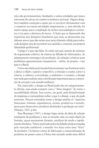 130 PAULA DA CRUZ LANDIM
ções não governamentais, fundações e outras entidades que nunca
estiveram tão ativas no cenário econômico nacional. Alguns desig-
ners também começam a optar por se envolver diretamente com
o comércio ou outras atividades empresariais, e, sem dúvida, há
muito espaço para a ampliação de nichos mercadológicos existen-
tes e/ou para a abertura de novos. A lição que se depreende das
trajetórias dos designers brasileiros que mais se destacaram nos
últimos anos é que não existe uma única fórmula válida para todos:
cada designer tem de encontrar seu caminho e construir sua própria
identidade profissional.
Campo é o que não falta. Se existe um país carente de sistemas
de organização coletiva, de clareza na difusão de informações, de
planejamento estratégico da produção, de soluções criativas para
problemas aparentemente insuperáveis – enfim, de projeto – esse
país é o Brasil.
Como atividade posicionada historicamente nas fronteiras entre
a ideia e o objeto, o geral e o específico, a intuição e a razão, a arte e a
ciência, a cultura e a tecnologia, o ambiente e o usuário, o design
tem tudo para realizar uma contribuição importante para a constru-
ção de um país e um mundo melhores.
Por outro lado, o design no Brasil pode não ser categoricamen-
te elitista, mas ainda compete com a “falsa imagem” de status e
acessibilidade elitista. Isso ocorre, em geral, pela desinformação
de empresas e consumidores sobre o que é o design, o que ele pode
acarretar. Poucos entendem como o design analisa os “aspectos
funcionais, formais, ergonômicos, sociais, produtivos e tecnoló-
gicos para desenvolver produtos destinados à produção em série”
(Moraes, 1997, p.86).
Para Bonsiepe (1997), o design fugiu muito da ideia de solução
inteligente de problemas e tem se tornado cada vez mais objeto de
butique, peças meramente formais, artefatos de moda e rapida-
mente obsoletos.Talvez motivado pelas facilidades proporcionadas
pelo mercado cambiável, o mundo vive hoje como uma “feira”
de produtos. Os baixos custos de fabricação e comercialização de
produtos de países como a China têm tornado ainda mais difícil
 