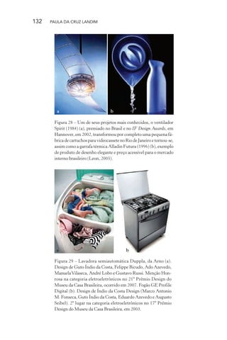 132 PAULA DA CRUZ LANDIM
a b
Figura 28 – Um de seus projetos mais conhecidos, o ventilador
Spirit (1984) (a), premiado no Brasil e no IF Design Awards, em
Hannover, em 2002, transformou por completo uma pequena fá-
brica de cartuchos para videocassete no Rio de Janeiro e tornou-se,
assim como a garrafa térmica Alladin Futura (1996) (b), exemplo
de produto de desenho elegante e preço acessível para o mercado
interno brasileiro (Leon, 2005).
a b
Figura 29 – Lavadora semiautomática Duppla, da Arno (a).
Design de Guto Índio da Costa, Felippe Bicudo, Ado Azevedo,
ManuelaVilaseca, André Lobo e Gustavo Russi. Menção Hon-
rosa na categoria eletroeletrônicos no 21º Prêmio Design do
Museu da Casa Brasileira, ocorrido em 2007. Fogão GE Profile
Digital (b). Design de Índio da Costa Design (Marco Antonio
M. Fonseca, Guto Índio da Costa, Eduardo Azevedo e Augusto
Seibel). 2º lugar na categoria eletroeletrônicos no 17º Prêmio
Design do Museu da Casa Brasileira, em 2003.
 