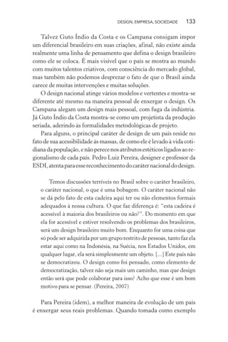 DESIGN, EMPRESA, SOCIEDADE 133
Talvez Guto Índio da Costa e os Campana consigam impor
um diferencial brasileiro em suas criações, afinal, não existe ainda
realmente uma linha de pensamento que defina o design brasileiro
como ele se coloca. É mais visível que o país se mostra ao mundo
com muitos talentos criativos, com consciência do mercado global,
mas também não podemos desprezar o fato de que o Brasil ainda
carece de muitas intervenções e muitas soluções.
O design nacional atinge vários modelos e vertentes e mostra-se
diferente até mesmo na maneira pessoal de enxergar o design. Os
Campana alegam um design mais pessoal, com fuga da indústria.
Já Guto Índio da Costa mostra-se como um projetista da produção
seriada, aderindo às formalidades metodológicas de projeto.
Para alguns, o principal caráter de design de um país reside no
fato de sua acessibilidade às massas, de como ele é levado à vida coti-
dianadapopulação,enãoperecenosatributosestéticosligadosaore-
gionalismo de cada país. Pedro Luiz Pereira, designer e professor da
ESDI,atentaparaessereconhecimentodocaráternacionaldodesign.
Temos discussões terríveis no Brasil sobre o caráter brasileiro,
o caráter nacional, o que é uma bobagem. O caráter nacional não
se dá pelo fato de esta cadeira aqui ter ou não elementos formais
adequados à nossa cultura. O que faz diferença é: “esta cadeira é
acessível à maioria dos brasileiros ou não?”. Do momento em que
ela for acessível e estiver resolvendo os problemas dos brasileiros,
será um design brasileiro muito bom. Enquanto for uma coisa que
só pode ser adquirida por um grupo restrito de pessoas, tanto faz ela
estar aqui como na Indonésia, na Suécia, nos Estados Unidos, em
qualquer lugar, ela será simplesmente um objeto. [...] Este país não
se democratizou. O design como foi pensado, como elemento de
democratização, talvez não seja mais um caminho, mas que design
então será que pode colaborar para isso? Acho que esse é um bom
motivo para se pensar. (Pereira, 2007)
Para Pereira (idem), a melhor maneira de evolução de um país
é enxergar seus reais problemas. Quando tomada como exemplo
 