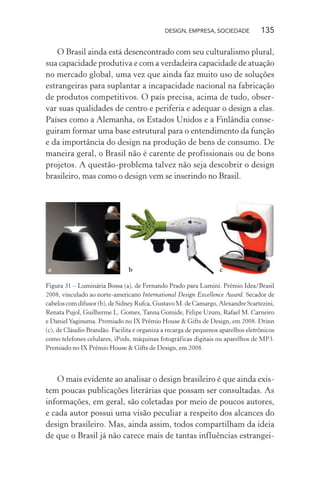 DESIGN, EMPRESA, SOCIEDADE 135
O Brasil ainda está desencontrado com seu culturalismo plural,
sua capacidade produtiva e com a verdadeira capacidade de atuação
no mercado global, uma vez que ainda faz muito uso de soluções
estrangeiras para suplantar a incapacidade nacional na fabricação
de produtos competitivos. O país precisa, acima de tudo, obser-
var suas qualidades de centro e periferia e adequar o design a elas.
Países como a Alemanha, os Estados Unidos e a Finlândia conse-
guiram formar uma base estrutural para o entendimento da função
e da importância do design na produção de bens de consumo. De
maneira geral, o Brasil não é carente de profissionais ou de bons
projetos. A questão-problema talvez não seja descobrir o design
brasileiro, mas como o design vem se inserindo no Brasil.
a b c
Figura 31 – Luminária Bossa (a), de Fernando Prado para Lumini. Prêmio Idea/Brasil
2008, vinculado ao norte-americano International Design Excellence Award. Secador de
cabelos com difusor (b), de Sidney Rufca, Gustavo M. de Camargo, Alexandre Scartezini,
Renata Pujol, Guilherme L. Gomes, Tanna Gomide, Felipe Uzum, Rafael M. Carneiro
e DanielYaginuma. Premiado no IX Prêmio House & Gifts de Design, em 2008. Drinn
(c), de Cláudio Brandão. Facilita e organiza a recarga de pequenos aparelhos eletrônicos
como telefones celulares, iPods, máquinas fotográficas digitais ou aparelhos de MP3.
Premiado no IX Prêmio House & Gifts de Design, em 2008.
O mais evidente ao analisar o design brasileiro é que ainda exis-
tem poucas publicações literárias que possam ser consultadas. As
informações, em geral, são coletadas por meio de poucos autores,
e cada autor possui uma visão peculiar a respeito dos alcances do
design brasileiro. Mas, ainda assim, todos compartilham da ideia
de que o Brasil já não carece mais de tantas influências estrangei-
 