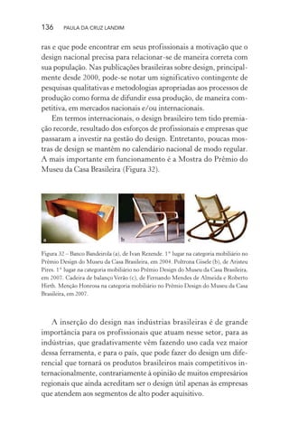 136 PAULA DA CRUZ LANDIM
ras e que pode encontrar em seus profissionais a motivação que o
design nacional precisa para relacionar-se de maneira correta com
sua população. Nas publicações brasileiras sobre design, principal-
mente desde 2000, pode-se notar um significativo contingente de
pesquisas qualitativas e metodologias apropriadas aos processos de
produção como forma de difundir essa produção, de maneira com-
petitiva, em mercados nacionais e/ou internacionais.
Em termos internacionais, o design brasileiro tem tido premia-
ção recorde, resultado dos esforços de profissionais e empresas que
passaram a investir na gestão do design. Entretanto, poucas mos-
tras de design se mantêm no calendário nacional de modo regular.
A mais importante em funcionamento é a Mostra do Prêmio do
Museu da Casa Brasileira (Figura 32).
a b c
Figura 32 – Banco Bandeirola (a), de Ivan Rezende. 1° lugar na categoria mobiliário no
Prêmio Design do Museu da Casa Brasileira, em 2004. Poltrona Gisele (b), de Aristeu
Pires. 1° lugar na categoria mobiliário no Prêmio Design do Museu da Casa Brasileira,
em 2007. Cadeira de balanço Verão (c), de Fernando Mendes de Almeida e Roberto
Hirth. Menção Honrosa na categoria mobiliário no Prêmio Design do Museu da Casa
Brasileira, em 2007.
A inserção do design nas indústrias brasileiras é de grande
importância para os profissionais que atuam nesse setor, para as
indústrias, que gradativamente vêm fazendo uso cada vez maior
dessa ferramenta, e para o país, que pode fazer do design um dife-
rencial que tornará os produtos brasileiros mais competitivos in-
ternacionalmente, contrariamente à opinião de muitos empresários
regionais que ainda acreditam ser o design útil apenas às empresas
que atendem aos segmentos de alto poder aquisitivo.
 
