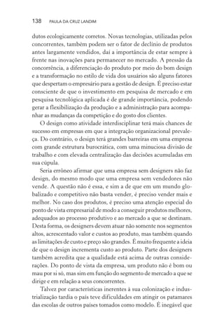 138 PAULA DA CRUZ LANDIM
dutos ecologicamente corretos. Novas tecnologias, utilizadas pelos
concorrentes, também podem ser o fator de declínio de produtos
antes largamente vendidos, daí a importância de estar sempre à
frente nas inovações para permanecer no mercado. A pressão da
concorrência, a diferenciação do produto por meio do bom design
e a transformação no estilo de vida dos usuários são alguns fatores
que despertam o empresário para a gestão de design. É preciso estar
consciente de que o investimento em pesquisa de mercado e em
pesquisa tecnológica aplicada é de grande importância, podendo
gerar a flexibilização da produção e a administração para acompa-
nhar as mudanças da competição e do gosto dos clientes.
O design como atividade interdisciplinar terá mais chances de
sucesso em empresas em que a integração organizacional prevale-
ça. Do contrário, o design terá grandes barreiras em uma empresa
com grande estrutura burocrática, com uma minuciosa divisão de
trabalho e com elevada centralização das decisões acumuladas em
sua cúpula.
Seria errôneo afirmar que uma empresa sem designers não faz
design, do mesmo modo que uma empresa sem vendedores não
vende. A questão não é essa, e sim a de que em um mundo glo-
balizado e competitivo não basta vender, é preciso vender mais e
melhor. No caso dos produtos, é preciso uma atenção especial do
ponto de vista empresarial de modo a conseguir produtos melhores,
adequados ao processo produtivo e ao mercado a que se destinam.
Desta forma, os designers devem atuar não somente nos segmentos
altos, acrescentado valor e custos ao produto, mas também quando
as limitações de custo e preço são grandes. É muito frequente a ideia
de que o design incrementa custo ao produto. Parte dos designers
também acredita que a qualidade está acima de outras conside-
rações. Do ponto de vista da empresa, um produto não é bom ou
mau por si só, mas sim em função do segmento de mercado a que se
dirige e em relação a seus concorrentes.
Talvez por características inerentes à sua colonização e indus-
trialização tardia o país teve dificuldades em atingir os patamares
das escolas de outros países tomados como modelo. É inegável que
 