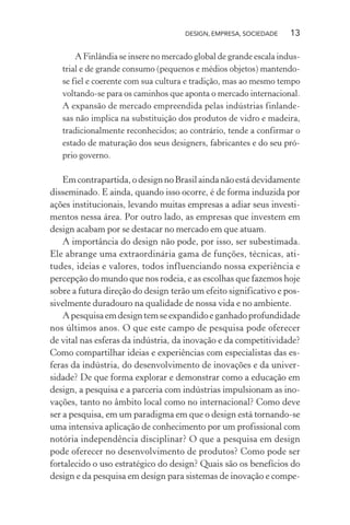 DESIGN, EMPRESA, SOCIEDADE 13
A Finlândia se insere no mercado global de grande escala indus-
trial e de grande consumo (pequenos e médios objetos) mantendo-
se fiel e coerente com sua cultura e tradição, mas ao mesmo tempo
voltando-se para os caminhos que aponta o mercado internacional.
A expansão de mercado empreendida pelas indústrias finlande-
sas não implica na substituição dos produtos de vidro e madeira,
tradicionalmente reconhecidos; ao contrário, tende a confirmar o
estado de maturação dos seus designers, fabricantes e do seu pró-
prio governo.
Emcontrapartida,odesignnoBrasilaindanãoestádevidamente
disseminado. E ainda, quando isso ocorre, é de forma induzida por
ações institucionais, levando muitas empresas a adiar seus investi-
mentos nessa área. Por outro lado, as empresas que investem em
design acabam por se destacar no mercado em que atuam.
A importância do design não pode, por isso, ser subestimada.
Ele abrange uma extraordinária gama de funções, técnicas, ati-
tudes, ideias e valores, todos influenciando nossa experiência e
percepção do mundo que nos rodeia, e as escolhas que fazemos hoje
sobre a futura direção do design terão um efeito significativo e pos-
sivelmente duradouro na qualidade de nossa vida e no ambiente.
Apesquisaemdesigntemseexpandidoeganhadoprofundidade
nos últimos anos. O que este campo de pesquisa pode oferecer
de vital nas esferas da indústria, da inovação e da competitividade?
Como compartilhar ideias e experiências com especialistas das es-
feras da indústria, do desenvolvimento de inovações e da univer-
sidade? De que forma explorar e demonstrar como a educação em
design, a pesquisa e a parceria com indústrias impulsionam as ino-
vações, tanto no âmbito local como no internacional? Como deve
ser a pesquisa, em um paradigma em que o design está tornando-se
uma intensiva aplicação de conhecimento por um profissional com
notória independência disciplinar? O que a pesquisa em design
pode oferecer no desenvolvimento de produtos? Como pode ser
fortalecido o uso estratégico do design? Quais são os benefícios do
design e da pesquisa em design para sistemas de inovação e compe-
 