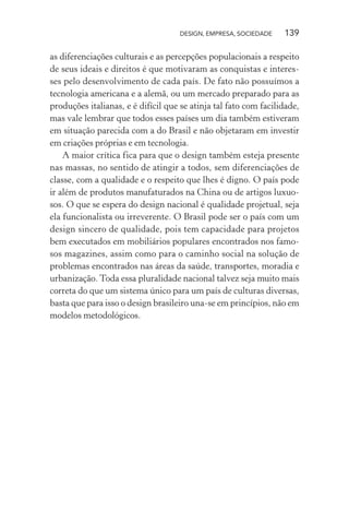 DESIGN, EMPRESA, SOCIEDADE 139
as diferenciações culturais e as percepções populacionais a respeito
de seus ideais e direitos é que motivaram as conquistas e interes-
ses pelo desenvolvimento de cada país. De fato não possuímos a
tecnologia americana e a alemã, ou um mercado preparado para as
produções italianas, e é difícil que se atinja tal fato com facilidade,
mas vale lembrar que todos esses países um dia também estiveram
em situação parecida com a do Brasil e não objetaram em investir
em criações próprias e em tecnologia.
A maior crítica fica para que o design também esteja presente
nas massas, no sentido de atingir a todos, sem diferenciações de
classe, com a qualidade e o respeito que lhes é digno. O país pode
ir além de produtos manufaturados na China ou de artigos luxuo-
sos. O que se espera do design nacional é qualidade projetual, seja
ela funcionalista ou irreverente. O Brasil pode ser o país com um
design sincero de qualidade, pois tem capacidade para projetos
bem executados em mobiliários populares encontrados nos famo-
sos magazines, assim como para o caminho social na solução de
problemas encontrados nas áreas da saúde, transportes, moradia e
urbanização. Toda essa pluralidade nacional talvez seja muito mais
correta do que um sistema único para um país de culturas diversas,
basta que para isso o design brasileiro una-se em princípios, não em
modelos metodológicos.
 