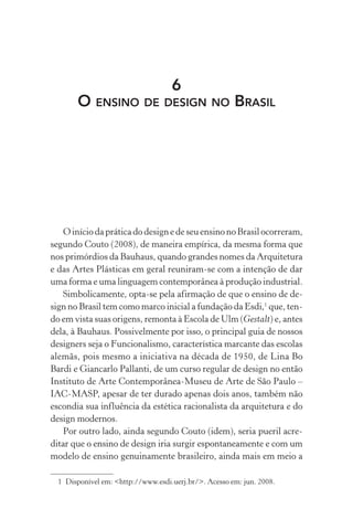 6
O ENSINO DE DESIGN NO BRASIL
OiníciodapráticadodesignedeseuensinonoBrasilocorreram,
segundo Couto (2008), de maneira empírica, da mesma forma que
nos primórdios da Bauhaus, quando grandes nomes da Arquitetura
e das Artes Plásticas em geral reuniram-se com a intenção de dar
uma forma e uma linguagem contemporânea à produção industrial.
Simbolicamente, opta-se pela afirmação de que o ensino de de-
sign no Brasil tem como marco inicial a fundação da Esdi,1
que, ten-
do em vista suas origens, remonta à Escola de Ulm (Gestalt) e, antes
dela, à Bauhaus. Possivelmente por isso, o principal guia de nossos
designers seja o Funcionalismo, característica marcante das escolas
alemãs, pois mesmo a iniciativa na década de 1950, de Lina Bo
Bardi e Giancarlo Pallanti, de um curso regular de design no então
Instituto de Arte Contemporânea-Museu de Arte de São Paulo –
IAC-MASP, apesar de ter durado apenas dois anos, também não
escondia sua influência da estética racionalista da arquitetura e do
design modernos.
Por outro lado, ainda segundo Couto (idem), seria pueril acre-
ditar que o ensino de design iria surgir espontaneamente e com um
modelo de ensino genuinamente brasileiro, ainda mais em meio a
1 Disponível em: <http://www.esdi.uerj.br/>. Acesso em: jun. 2008.
 