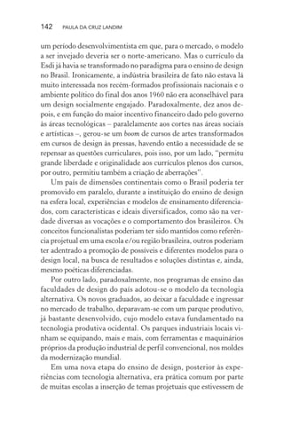 142 PAULA DA CRUZ LANDIM
um período desenvolvimentista em que, para o mercado, o modelo
a ser invejado deveria ser o norte-americano. Mas o currículo da
Esdi já havia se transformado no paradigma para o ensino de design
no Brasil. Ironicamente, a indústria brasileira de fato não estava lá
muito interessada nos recém-formados profissionais nacionais e o
ambiente político do final dos anos 1960 não era aconselhável para
um design socialmente engajado. Paradoxalmente, dez anos de-
pois, e em função do maior incentivo financeiro dado pelo governo
às áreas tecnológicas – paralelamente aos cortes nas áreas sociais
e artísticas –, gerou-se um boom de cursos de artes transformados
em cursos de design às pressas, havendo então a necessidade de se
repensar as questões curriculares, pois isso, por um lado, “permitu
grande liberdade e originalidade aos currículos plenos dos cursos,
por outro, permitiu também a criação de aberrações”.
Um país de dimensões continentais como o Brasil poderia ter
promovido em paralelo, durante a instituição do ensino de design
na esfera local, experiências e modelos de ensinamento diferencia-
dos, com características e ideais diversificados, como são na ver-
dade diversas as vocações e o comportamento dos brasileiros. Os
conceitos funcionalistas poderiam ter sido mantidos como referên-
cia projetual em uma escola e/ou região brasileira, outros poderiam
ter adentrado a promoção de possíveis e diferentes modelos para o
design local, na busca de resultados e soluções distintas e, ainda,
mesmo poéticas diferenciadas.
Por outro lado, paradoxalmente, nos programas de ensino das
faculdades de design do país adotou-se o modelo da tecnologia
alternativa. Os novos graduados, ao deixar a faculdade e ingressar
no mercado de trabalho, deparavam-se com um parque produtivo,
já bastante desenvolvido, cujo modelo estava fundamentado na
tecnologia produtiva ocidental. Os parques industriais locais vi-
nham se equipando, mais e mais, com ferramentas e maquinários
próprios da produção industrial de perfil convencional, nos moldes
da modernização mundial.
Em uma nova etapa do ensino de design, posterior às expe-
riências com tecnologia alternativa, era prática comum por parte
de muitas escolas a inserção de temas projetuais que estivessem de
 