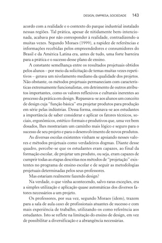 DESIGN, EMPRESA, SOCIEDADE 143
acordo com a realidade e o contexto do parque industrial instalado
nessas regiões. Tal prática, apesar de nitidamente bem-intencio-
nada, acabava por não corresponder à realidade, contradizendo-a
muitas vezes. Segundo Moraes (1999), a rapidez de referências e
informações recebidas pelos empreendedores e consumidores do
Brasil e da América Latina era, antes de tudo, uma forte barreira
para a prática e o sucesso desse plano de ensino.
A constante semelhança entre os resultados projetuais obtidos
pelos alunos – por meio da solicitação de temas muitas vezes repeti-
tivos – gerava um nivelamento mediano da qualidade dos projetos.
Não obstante, os métodos projetuais permaneciam com caracterís-
ticas extremamente funcionalistas, em detrimento de outros atribu-
tos importantes, como os valores reflexivos e culturais inerentes ao
processo da prática em design. Repassava-se aos alunos um conceito
de design cuja “função básica” era projetar produtos para produção
em série pelas indústrias. Dessa forma, ensinava-se aos estudantes
a importância de saber considerar e aplicar os fatores técnicos, so-
ciais, ergonômicos, estético-formais e produtivos que, uma vez bem
dosados, lhes mostrariam um caminho mais lógico e seguro para o
sucesso de seu projeto e para o desenvolvimento de novos produtos.
As diversas escolas existentes vinham se apoiando nesses valo-
res e métodos projetuais como verdadeiros dogmas. Diante desse
quadro, percebe-se que os estudantes eram capazes, ao final da
formação escolar, de projetar um produto, ou seja, eram capazes de
cumprir todas as etapas descritas nos métodos de “projetação” exis-
tentes no programa de ensino escolar e de seguir as metodologias
projetuais determinadas pelos seus professores.
Mas estariam realmente fazendo design?
Na verdade, o que vinha acontecendo, salvo raras exceções, era
a simples utilização e aplicação quase automáticas dos diversos fa-
tores necessários a um projeto.
Os professores, por sua vez, segundo Moraes (idem), trazem
para a sala de aula cases de profissionais atuantes de sucesso e com
mais experiência de trabalho, utilizando-os como referência aos
estudantes. Isto se reflete na limitação do ensino de design, em vez
de possibilitar a diversificação e a abrangência necessárias.
 