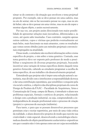 DESIGN, EMPRESA, SOCIEDADE 145
ximar-se do contexto e da situação que envolvem o tema projetual
proposto. Por exemplo, não se deve pensar em uma cadeira, mas
no ato de sentar; não se faz necessário pensar no copo, mas no ato
de beber; não se deve pensar em uma vitrine, mas no ato de expor e
mostrar algum objeto, e assim sucessivamente.
Por sua vez, um projeto assim direcionado tem maior possibi-
lidade de apresentar soluções mais inovadoras, diferenciadas e, às
vezes, até quem sabe inusitadas. Caso contrário, surgirão apenas
outras cadeiras, copos e vitrinas que poderão eventualmente ser
mais belos, mais funcionais ou mais atraentes, como os resultados
que vemos serem obtidos junto aos métodos projetuais convencio-
nais empregados na atualidade.
Desse modo, o estudante não receberá informações sobre o tema
específico de projeto, e sim sobre o tema genérico. Contudo, esse
tema genérico deve ser exposto pelo professor de modo a possi-
bilitar o surgimento de diversas propostas projetuais, buscando
incentivar uma variação de temas específicos dentro daquele tema
genérico fornecido, cabendo ao estudante programar a escolha do
tema específico, de seu trabalho e do desenvolvimento projetual.
Entendendo que projetar não é impor uma solução autoral e au-
toritária, mas dividir com o interlocutor a responsabilidade da troca
e dar uma contribuição espontânea, que sensibilize e conquiste pela
via social e estética, o objetivo das disciplinas projetuais do curso de
Design de Produto da FAAC – Faculdade de Arquitetura, Artes e
Comunicação da Unesp, campus de Bauru, é introduzir o aluno nos
problemas espaciais, formais e estéticos do projeto, relacionando
o design com a produção industrial, ou seja, compreendendo a in-
terdependência de atuação profissional entre o processo de criação
(projeto) e o processo de execução (indústria).
Para tanto, e para que se possam desenvolver processos que
permitam criar e recriar repertórios, por meio de uma visão crítica
da realidade, o aluno desenvolve projetos de modo que exercite sua
criatividade e visão espacial, desenvolvendo a metodologia relacio-
nada ao desenho do objeto paralelamente a aulas teórico-expositivas
em que o usuário não é visto apenas como um ser cujas necessidades
 