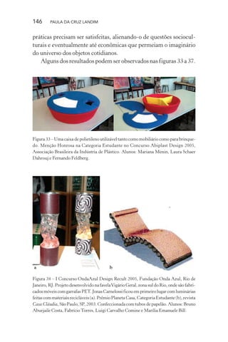 146 PAULA DA CRUZ LANDIM
práticas precisam ser satisfeitas, alienando-o de questões sociocul-
turais e eventualmente até econômicas que permeiam o imaginário
do universo dos objetos cotidianos.
Alguns dos resultados podem ser observados nas figuras 33 a 37.
Figura 33 – Uma caixa de polietileno utilizável tanto como mobiliário como para brinque-
do. Menção Honrosa na Categoria Estudante no Concurso Abiplast Design 2005,
Associação Brasileira da Indústria de Plástico. Alunos: Mariana Menin, Laura Schaer
Dahrouj e Fernando Feldberg.
a b
Figura 34 – I Concurso OndaAzul Design Recult 2005, Fundação Onda Azul, Rio de
Janeiro, RJ. Projeto desenvolvido na favelaVigário Geral, zona sul do Rio, onde são fabri-
cados móveis com garrafas PET. Jonas Carnelossi ficou em primeiro lugar com luminárias
feitas com materiais recicláveis (a). Prêmio Planeta Casa, Categoria Estudante (b), revista
Casa Cláudia, São Paulo, SP, 2003. Confeccionada com tubos de papelão. Alunos: Bruno
Aburjaile Costa, Fabrício Torres, Luigi Carvalho Comine e Marília Emanuele Bill.
 