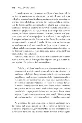 148 PAULA DA CRUZ LANDIM
Pretende-se com isso, de acordo com Moraes (idem) que o aluno
habitue-se a encontrar por si mesmo, por meio de suas análises e
reflexões, novas e diversificadas propostas projetuais, incentivando
infinitas possibilidades de solução. Em contrapartida, a expecta-
tiva do docente junto a esse modelo projetual é que os resultados
alcançados permitam ao aluno desenvolver o lado reflexivo durante
as fases de projetação, ou seja, dedicar mais tempo aos aspectos
críticos, analíticos, comportamentais, culturais, teóricos e subjeti-
vos a serem aplicados nos projetos de produtos. A mera aplicação
dos aspectos objetivos não deve ser mais a forma determinante de
método e modelo projetual. E ainda, é importante habituar-se aos
temas diversos e genéricos como forma de se preparar para o mer-
cado de trabalho encontrado nas diferentes realidades dos países em
via de desenvolvimento, e junto àrealidade que se afirma dentro da
chamada Era Pós-Industrial.
Portanto, torna-se cada vez mais difícil descrever um caminho
exato e preciso para a formação de designers, se é que existe uma
rota precisa. Nas palavras de Moraes (idem):
E ainda, qual plano de ensino seria o mais adequado junto às es-
colasqueensinamhojeesseofício,sabendo-sequetalatividadevem
recebendo influências das constantes mutações comportamentais,
tecnológicas e culturais da nossa sociedade. Podemos considerar
cada projeto a ser desenvolvido uma nova lição, na qual parte dos
problemas a serem resolvidos não foi sequer mencionada durante
os anos de formação escolar. Seria, desta forma, a escola limitada a
um posto de informação teórica e cultural do design, uma vez que
a verdadeira integração escola-indústria não passa de um eterno
projeto? Haveria uma escola atuando como modelo? Ou um país de
referência em ensino, com um caminho já percorrido com sucesso?
As atividades de ensino superior em design não fazem parte
de política pública de design específica, embora a parceria entre
as diversas organizações, governamentais ou não, as empresas e as
instituições de ensino seja estimulada em diversas metodologias.
 