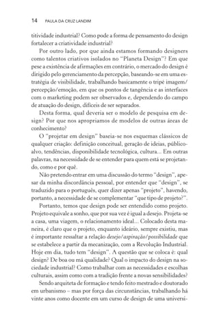 14 PAULA DA CRUZ LANDIM
titividade industrial? Como pode a forma de pensamento do design
fortalecer a criatividade industrial?
Por outro lado, por que ainda estamos formando designers
como talentos criativos isolados no “Planeta Design”? Em que
pese a existência de afirmações em contrário, o mercado do design é
dirigido pelo gerenciamento da percepção, baseando-se em uma es-
tratégia de visibilidade, trabalhando basicamente o tripé imagem/
percepção/emoção, em que os pontos de tangência e as interfaces
com o marketing podem ser observados e, dependendo do campo
de atuação do design, difíceis de ser separados.
Desta forma, qual deveria ser o modelo de pesquisa em de-
sign? Por que nos apropriamos de modelos de outras áreas de
conhecimento?
O “projetar em design” baseia-se nos esquemas clássicos de
qualquer criação: definição conceitual, geração de ideias, público-
alvo, tendências, disponibilidade tecnológica, cultura... Em outras
palavras, na necessidade de se entender para quem está se projetan-
do, como e por quê.
Não pretendo entrar em uma discussão do termo “design”, ape-
sar da minha discordância pessoal, por entender que “design”, se
traduzido para o português, quer dizer apenas “projeto”, havendo,
portanto, a necessidade de se complementar “que tipo de projeto?”.
Portanto, temos que design pode ser entendido como projeto.
Projeto equivale a sonho, que por sua vez é igual a desejo. Projeta-se
a casa, uma viagem, o relacionamento ideal... Colocado desta ma-
neira, é claro que o projeto, enquanto ideário, sempre existiu, mas
é importante ressaltar a relação desejo/aspiração/possibilidade que
se estabelece a partir da mecanização, com a Revolução Industrial.
Hoje em dia, tudo tem “design”. A questão que se coloca é: qual
design? De boa ou má qualidade? Qual o impacto do design na so-
ciedade industrial? Como trabalhar com as necessidades e escolhas
culturais, assim como com a tradição frente a novas sensibilidades?
Sendo arquiteta de formação e tendo feito mestrado e doutorado
em urbanismo – mas por força das circunstâncias, trabalhando há
vinte anos como docente em um curso de design de uma universi-
 