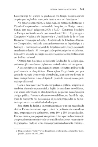 DESIGN, EMPRESA, SOCIEDADE 149
Existem hoje 331 cursos de graduação em design, noventa cursos
de pós-graduação latu sensu, seis mestrados e um doutorado.2
No cenário acadêmico, alguns eventos merecem destaque: o
Ciped – Congresso Internacional de Pesquisa em Design, evento
bienal, com sua 5ª edição em 2009; o P&D – Congresso Brasileiro
de Design, realizado a cada dois anos desde 1994; o Ergodesign –
Congresso Nacional de Ergonomia e Usabilidade de Interfaces
Humano Tecnologia; o Usihc – Usabilidade de Interfaces Huma-
no-Computador, realizado concomitantemente ao Ergodesign; e o
Ndesign – Encontro Nacional de Estudantes de Design, realizado
anualmente desde 1991 e organizado pelos próprios estudantes.
Considere-se ainda a atuação das diversas associações profissionais
em âmbito nacional.
O Brasil tem hoje mais de sessenta faculdades de design, que,
estima-se, já concederam diplomas a mais de trinta mil designers.
A esse gigantesco contingente somam-se outros milhares de
profissionais de Arquitetura, Decoração e Engenharia que, por
causa da retração do mercado de trabalho, avançam em direção às
áreas mais próximas e mais frágeis do ponto de vista de sua organi-
zação profissional.
Com o desenvolvimento da computação gráfica, ampliou-se
também, de modo exponencial, a legião de amadores autodidatas,
que atuam sobretudo no atendimento às pequenas demandas por
design gráfico. Portanto, devemos contabilizar, no Brasil de hoje,
mais de cinquenta mil pessoas que se julgam preparadas ou habili-
tadas para exercer a atividade de designer.
Essa oferta de design é imensamente maior que sua necessidade
efetiva. Estimativas situam o percentual de profissionais atuando na
área, empregados ou autônomos, entre 10% e 20% dos graduados.
Emboraessassejamprojeçõesempíricasfeitasapartirdaobservação
do aproveitamento no mercado de trabalho dos alunos recentemen-
te graduados, pode-se tê-las como aproximação bastante confiável.
2 Disponível em: <http://www.designbrasil.org.br/portal/estudantes/index.
jhtml>. Acesso em: out. 2008.
 