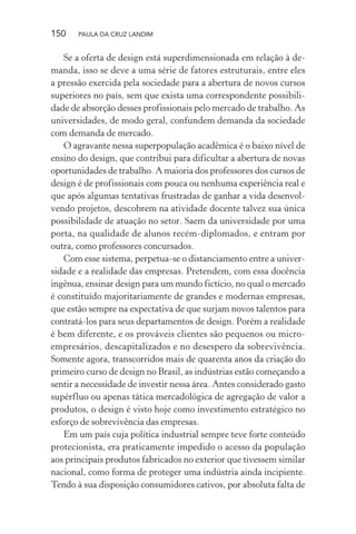 150 PAULA DA CRUZ LANDIM
Se a oferta de design está superdimensionada em relação à de-
manda, isso se deve a uma série de fatores estruturais, entre eles
a pressão exercida pela sociedade para a abertura de novos cursos
superiores no país, sem que exista uma correspondente possibili-
dade de absorção desses profissionais pelo mercado de trabalho. As
universidades, de modo geral, confundem demanda da sociedade
com demanda de mercado.
O agravante nessa superpopulação acadêmica é o baixo nível de
ensino do design, que contribui para dificultar a abertura de novas
oportunidades de trabalho. A maioria dos professores dos cursos de
design é de profissionais com pouca ou nenhuma experiência real e
que após algumas tentativas frustradas de ganhar a vida desenvol-
vendo projetos, descobrem na atividade docente talvez sua única
possibilidade de atuação no setor. Saem da universidade por uma
porta, na qualidade de alunos recém-diplomados, e entram por
outra, como professores concursados.
Com esse sistema, perpetua-se o distanciamento entre a univer-
sidade e a realidade das empresas. Pretendem, com essa docência
ingênua, ensinar design para um mundo fictício, no qual o mercado
é constituído majoritariamente de grandes e modernas empresas,
que estão sempre na expectativa de que surjam novos talentos para
contratá-los para seus departamentos de design. Porém a realidade
é bem diferente, e os prováveis clientes são pequenos ou micro-
empresários, descapitalizados e no desespero da sobrevivência.
Somente agora, transcorridos mais de quarenta anos da criação do
primeiro curso de design no Brasil, as indústrias estão começando a
sentir a necessidade de investir nessa área. Antes considerado gasto
supérfluo ou apenas tática mercadológica de agregação de valor a
produtos, o design é visto hoje como investimento estratégico no
esforço de sobrevivência das empresas.
Em um país cuja política industrial sempre teve forte conteúdo
protecionista, era praticamente impedido o acesso da população
aos principais produtos fabricados no exterior que tivessem similar
nacional, como forma de proteger uma indústria ainda incipiente.
Tendo à sua disposição consumidores cativos, por absoluta falta de
 