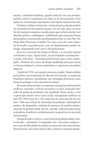 DESIGN, EMPRESA, SOCIEDADE 151
opções, a indústria brasileira, quando tinha de criar um produto,
preferia utilizar o expediente da cópia ou do licenciamento. Essa
opção era, em princípio, mais barata, mais rápida e menos arriscada.
Durante os últimos trinta anos, o mercado para o design poderia
ser resumido em dois grandes grupos. De um lado, algo em torno
de mil pequenas empresas atuando quase que exclusivamente com
desenho gráfico e embalagens, trabalhando para pequenas firmas
demandantes concentradas predominantemente no eixo Rio-São
Paulo-Belo Horizonte-Curitiba. De outro, cerca de vinte empre-
sas de médio ou grande porte, com seu departamento próprio de
design, empregando entre cinco e dez profissionais.
Esse era o mercado de design no Brasil, e as exceções apenas
confirmam a regra. Apesar disso, as universidades continuavam –
e ainda continuam – formando profissionais para serem empre-
gados. Nenhum dos cursos de design espalhados pelo país ensina
os futuros designers a serem empresários e a gerenciar sua própria
empresa.
A partir de 1990, esse quadro começou a mudar. Surpreendidas
pela política governamental de abertura do mercado, as empresas
brasileiras optaram, inicialmente, por estratégias defensivas como
forma de proteger-se da concorrência externa.
Em muito pouco tempo, as empresas conseguiram efetivamente
conhecer, aprender e colocar em prática os mais avançados mé-
todos de gestão da produção e da qualidade. Desse modo, e sem
se preocupar muito com o custo social, conseguiram certificar-se
pela ISO 9000 mais de 1.500 empresas no curto período de seis
anos. Todo esse esforço de otimização da produção, eliminação de
perdas e de desperdício, redução de insumos e de matéria-prima e
aumento da produtividade não foi, contudo, suficiente para tornar
os produtos brasileiros verdadeiramente competitivos no mercado
internacional.
Apesar de todo o esforço, o custo final de produção ainda é mui-
to elevado – sobretudo se comparado com o dos países asiáticos –
por causa da dificuldade de reduzir os custos dos elementos forma-
dores de preço, tais como mão de obra, insumos e matérias-primas,
 