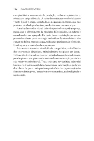 152 PAULA DA CRUZ LANDIM
energia elétrica, escoamento da produção, tarifas aeroportuárias e,
sobretudo, carga tributária. A soma desses fatores (conhecida como
“custo Brasil”) onera, sobretudo, as pequenas empresas, que não
possuem escala de produção capaz de absorver esses encargos.
A única alternativa viável, pois é impossível competir no preço,
passa a ser o oferecimento de produtos diferenciados, singulares e
com elevado valor agregado. É a partir dessa constatação que as em-
presas descobrem que a estratégia mais eficaz de sobrevivência não
é atuar na defesa, mas no ataque, utilizando práticas mais ofensivas.
E o design é a arma indicada nesses casos.
Para manter um nível de eficiência competitiva, as indústrias
dos setores mais dinâmicos, principalmente nos países em desen-
volvimento, tiveram de se esforçar, sobretudo nos últimos dez anos,
para implantar um processo intensivo de reestruturação produtiva
e de reconversão industrial.Trata-se de uma nova cultura industrial
baseada no trinômio qualidade, tecnologia e informação, a partir da
descoberta de que o mais precioso patrimônio das organizações são
elementos intangíveis, baseados no compromisso, na inteligência e
na inovação.
 